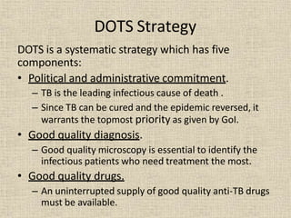 DOTS Strategy
DOTS is a systematic strategy which has five
components:
• Political and administrative commitment.
– TB is the leading infectious cause of death .
– Since TB can be cured and the epidemic reversed, it
warrants the topmost priority as given by GoI.
• Good quality diagnosis.
– Good quality microscopy is essential to identify the
infectious patients who need treatment the most.
• Good quality drugs.
– An uninterrupted supply of good quality anti-TB drugs
must be available.
 