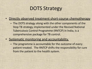 • Directly observed treatment short-course chemotherapy
– The DOTS strategy along with the other components of the
Stop TB strategy, implemented under the Revised National
Tuberculosis Control Programme (RNTCP) in India, is a
comprehensive package for TB control.
• Systematic monitoring and accountability.
– The programme is accountable for the outcome of every
patient treated. The RNTCP shifts the responsibility for cure
from the patient to the health system.
DOTS Strategy
 