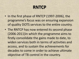 RNTCP
• In the first phase of RNTCP (1997-2006), the
programme’s focus was on ensuring expansion
of quality DOTS services to the entire country.
• The RNTCP has now entered its second phase
(2006-2011)in which the programme aims to
firstly consolidate the gains made to date, to
widen services both in terms of activities and
access, and to sustain the achievements for
decades to come in order to achieve ultimate
objective of TB control in the country.
 