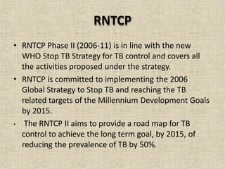 • RNTCP Phase II (2006-11) is in line with the new
WHO Stop TB Strategy for TB control and covers all
the activities proposed under the strategy.
• RNTCP is committed to implementing the 2006
Global Strategy to Stop TB and reaching the TB
related targets of the Millennium Development Goals
by 2015.
• The RNTCP II aims to provide a road map for TB
control to achieve the long term goal, by 2015, of
reducing the prevalence of TB by 50%.
RNTCP
 