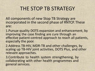 All components of new Stop TB Strategy are
incorporated in the second phase of RNTCP. These
are:
1.Pursue quality DOTS expansion and enhancement, by
improving the case finding are cure through an
effective patient-centred approach to reach all patients,
especially the poor.
2.Address TB-HIV, MDR-TB and other challenges, by
scaling up TB-HIV joint activities, DOTS Plus, and other
relevant approaches.
3.Contribute to health system strengthening, by
collaborating with other health programmes and
general services.
THE STOP TB STRATEGY
 