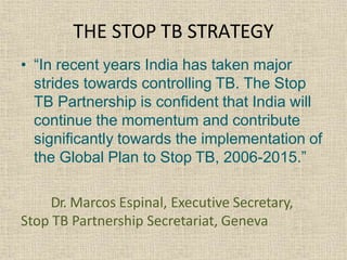 • “In recent years India has taken major
strides towards controlling TB. The Stop
TB Partnership is confident that India will
continue the momentum and contribute
significantly towards the implementation of
the Global Plan to Stop TB, 2006-2015.”
Dr. Marcos Espinal, Executive Secretary,
Stop TB Partnership Secretariat, Geneva
THE STOP TB STRATEGY
 