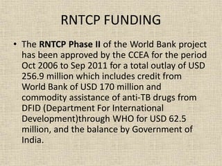 • The RNTCP Phase II of the World Bank project
has been approved by the CCEA for the period
Oct 2006 to Sep 2011 for a total outlay of USD
256.9 million which includes credit from
World Bank of USD 170 million and
commodity assistance of anti-TB drugs from
DFID (Department For International
Development)through WHO for USD 62.5
million, and the balance by Government of
India.
RNTCP FUNDING
 