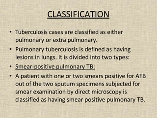 CLASSIFICATION
• Tuberculosis cases are classified as either
pulmonary or extra pulmonary.
• Pulmonary tuberculosis is defined as having
lesions in lungs. It is divided into two types:
• Smear-positive pulmonary TB:
• A patient with one or two smears positive for AFB
out of the two sputum specimens subjected for
smear examination by direct microscopy is
classified as having smear positive pulmonary TB.
 
