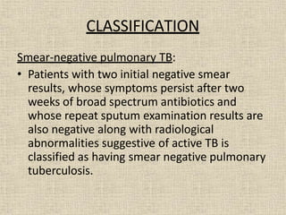 CLASSIFICATION
Smear-negative pulmonary TB:
• Patients with two initial negative smear
results, whose symptoms persist after two
weeks of broad spectrum antibiotics and
whose repeat sputum examination results are
also negative along with radiological
abnormalities suggestive of active TB is
classified as having smear negative pulmonary
tuberculosis.
 