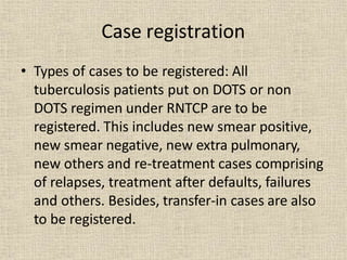 Case registration
• Types of cases to be registered: All
tuberculosis patients put on DOTS or non
DOTS regimen under RNTCP are to be
registered. This includes new smear positive,
new smear negative, new extra pulmonary,
new others and re-treatment cases comprising
of relapses, treatment after defaults, failures
and others. Besides, transfer-in cases are also
to be registered.
 