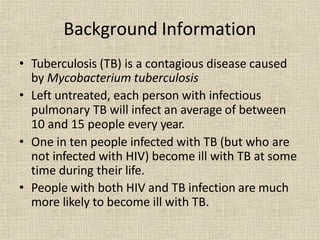 Background Information
• Tuberculosis (TB) is a contagious disease caused
by Mycobacterium tuberculosis
• Left untreated, each person with infectious
pulmonary TB will infect an average of between
10 and 15 people every year.
• One in ten people infected with TB (but who are
not infected with HIV) become ill with TB at some
time during their life.
• People with both HIV and TB infection are much
more likely to become ill with TB.
 