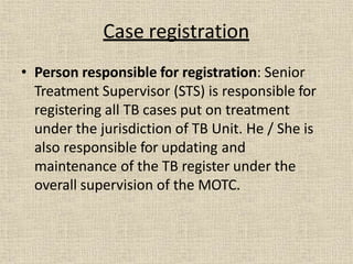• Person responsible for registration: Senior
Treatment Supervisor (STS) is responsible for
registering all TB cases put on treatment
under the jurisdiction of TB Unit. He / She is
also responsible for updating and
maintenance of the TB register under the
overall supervision of the MOTC.
Case registration
 