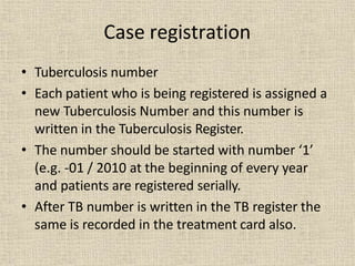 • Tuberculosis number
• Each patient who is being registered is assigned a
new Tuberculosis Number and this number is
written in the Tuberculosis Register.
• The number should be started with number ‘1’
(e.g. -01 / 2010 at the beginning of every year
and patients are registered serially.
• After TB number is written in the TB register the
same is recorded in the treatment card also.
Case registration
 