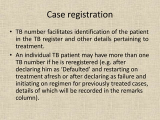 • TB number facilitates identification of the patient
in the TB register and other details pertaining to
treatment.
• An individual TB patient may have more than one
TB number if he is reregistered (e.g. after
declaring him as ‘Defaulted’ and restarting on
treatment afresh or after declaring as failure and
initiating on regimen for previously treated cases,
details of which will be recorded in the remarks
column).
Case registration
 