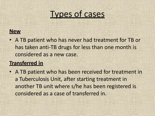 Types of cases
New
• A TB patient who has never had treatment for TB or
has taken anti-TB drugs for less than one month is
considered as a new case.
Transferred in
• A TB patient who has been received for treatment in
a Tuberculosis Unit, after starting treatment in
another TB unit where s/he has been registered is
considered as a case of transferred in.
 