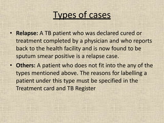 • Relapse: A TB patient who was declared cured or
treatment completed by a physician and who reports
back to the health facility and is now found to be
sputum smear positive is a relapse case.
• Others: A patient who does not fit into the any of the
types mentioned above. The reasons for labelling a
patient under this type must be specified in the
Treatment card and TB Register
Types of cases
 