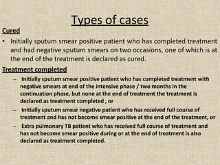 Cured
• Initially sputum smear positive patient who has completed treatment
and had negative sputum smears on two occasions, one of which is at
the end of the treatment is declared as cured.
Treatment completed
– Initially sputum smear positive patient who has completed treatment with
negative smears at end of the intensive phase / two months in the
continuation phase, but none at the end of treatment the treatment is
declared as treatment completed , or
– Initially sputum smear negative patient who has received full course of
treatment and has not become smear positive at the end of the treatment, or
– Extra pulmonary TB patient who has received full course of treatment and
has not become smear positive during or at the end of treatment is also
declared as treatment completed.
Types of cases
 