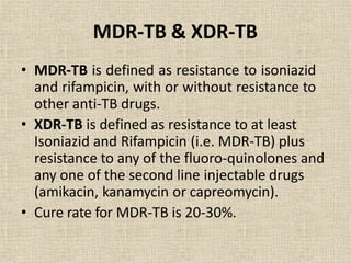 MDR-TB & XDR-TB
• MDR-TB is defined as resistance to isoniazid
and rifampicin, with or without resistance to
other anti-TB drugs.
• XDR-TB is defined as resistance to at least
Isoniazid and Rifampicin (i.e. MDR-TB) plus
resistance to any of the fluoro-quinolones and
any one of the second line injectable drugs
(amikacin, kanamycin or capreomycin).
• Cure rate for MDR-TB is 20-30%.
 
