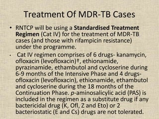 Treatment Of MDR-TB Cases
• RNTCP will be using a Standardised Treatment
Regimen (Cat IV) for the treatment of MDR-TB
cases (and those with rifampicin resistance)
under the programme.
• Cat IV regimen comprises of 6 drugs- kanamycin,
ofloxacin (levofloxacin)†, ethionamide,
pyrazinamide, ethambutol and cycloserine during
6-9 months of the Intensive Phase and 4 drugs-
ofloxacin (levofloxacin), ethionamide, ethambutol
and cycloserine during the 18 months of the
Continuation Phase. p-aminosalicylic acid (PAS) is
included in the regimen as a substitute drug if any
bactericidal drug (K, Ofl, Z and Eto) or 2
bacteriostatic (E and Cs) drugs are not tolerated.
 