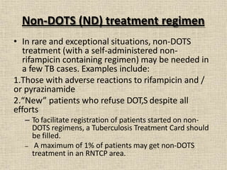 Non-DOTS (ND) treatment regimen
• In rare and exceptional situations, non-DOTS
treatment (with a self-administered non-
rifampicin containing regimen) may be needed in
a few TB cases. Examples include:
1.Those with adverse reactions to rifampicin and /
or pyrazinamide
2.“New” patients who refuse DOT,S despite all
efforts
– To facilitate registration of patients started on non-
DOTS regimens, a Tuberculosis Treatment Card should
be filled.
– A maximum of 1% of patients may get non-DOTS
treatment in an RNTCP area.
 