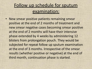• New smear positive patients remaining smear
positive at the end of 2 months of treatment and
new smear negative cases becoming smear positive
at the end of 2 months will have their intensive
phase extended by 4 weeks by administering 12
blisters from prolongation pouch. They would be
subjected for repeat follow up sputum examination
at the end of 3 months. Irrespective of the smear
results (whether positive or negative) at the end of
third month, continuation phase is started.
Follow up schedule for sputum
examination:
 