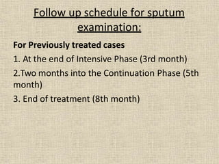 For Previously treated cases
1. At the end of Intensive Phase (3rd month)
2.Two months into the Continuation Phase (5th
month)
3. End of treatment (8th month)
Follow up schedule for sputum
examination:
 