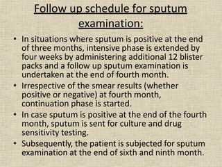 • In situations where sputum is positive at the end
of three months, intensive phase is extended by
four weeks by administering additional 12 blister
packs and a follow up sputum examination is
undertaken at the end of fourth month.
• Irrespective of the smear results (whether
positive or negative) at fourth month,
continuation phase is started.
• In case sputum is positive at the end of the fourth
month, sputum is sent for culture and drug
sensitivity testing.
• Subsequently, the patient is subjected for sputum
examination at the end of sixth and ninth month.
Follow up schedule for sputum
examination:
 