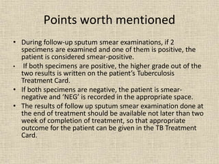 • During follow-up sputum smear examinations, if 2
specimens are examined and one of them is positive, the
patient is considered smear-positive.
• If both specimens are positive, the higher grade out of the
two results is written on the patient’s Tuberculosis
Treatment Card.
• If both specimens are negative, the patient is smear-
negative and ‘NEG’ is recorded in the appropriate space.
• The results of follow up sputum smear examination done at
the end of treatment should be available not later than two
week of completion of treatment, so that appropriate
outcome for the patient can be given in the TB Treatment
Card.
Points worth mentioned
 