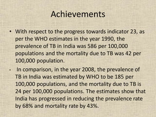 Achievements
• With respect to the progress towards indicator 23, as
per the WHO estimates in the year 1990, the
prevalence of TB in India was 586 per 100,000
populations and the mortality due to TB was 42 per
100,000 population.
• In comparison, in the year 2008, the prevalence of
TB in India was estimated by WHO to be 185 per
100,000 populations, and the mortality due to TB is
24 per 100,000 populations. The estimates show that
India has progressed in reducing the prevalence rate
by 68% and mortality rate by 43%.
 
