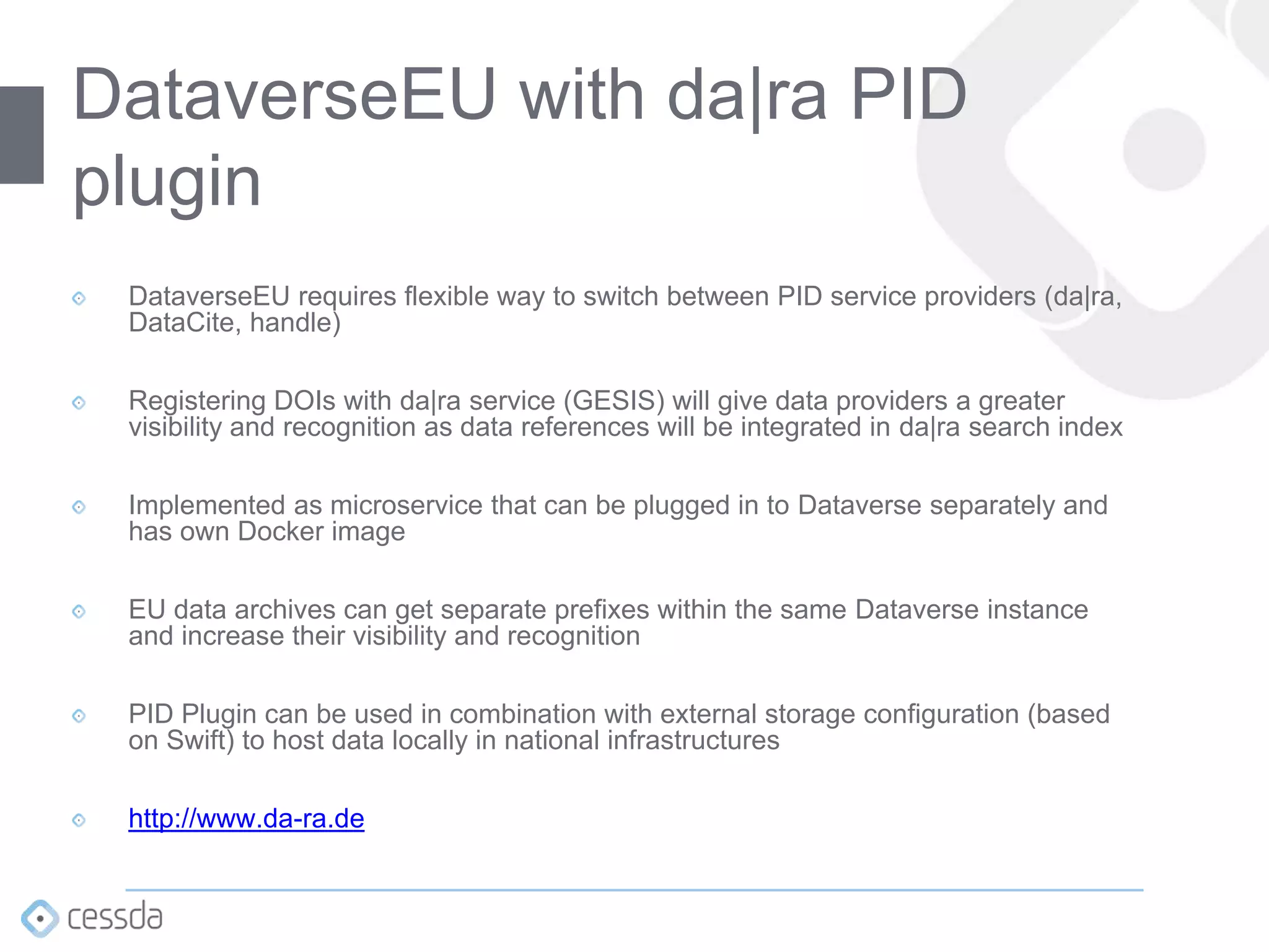 DataverseEU requires flexible way to switch between PID service providers (da|ra,
DataCite, handle)
Registering DOIs with da|ra service (GESIS) will give data providers a greater
visibility and recognition as data references will be integrated in da|ra search index
Implemented as microservice that can be plugged in to Dataverse separately and
has own Docker image
EU data archives can get separate prefixes within the same Dataverse instance
and increase their visibility and recognition
PID Plugin can be used in combination with external storage configuration (based
on Swift) to host data locally in national infrastructures
http://www.da-ra.de
DataverseEU with da|ra PID
plugin
 