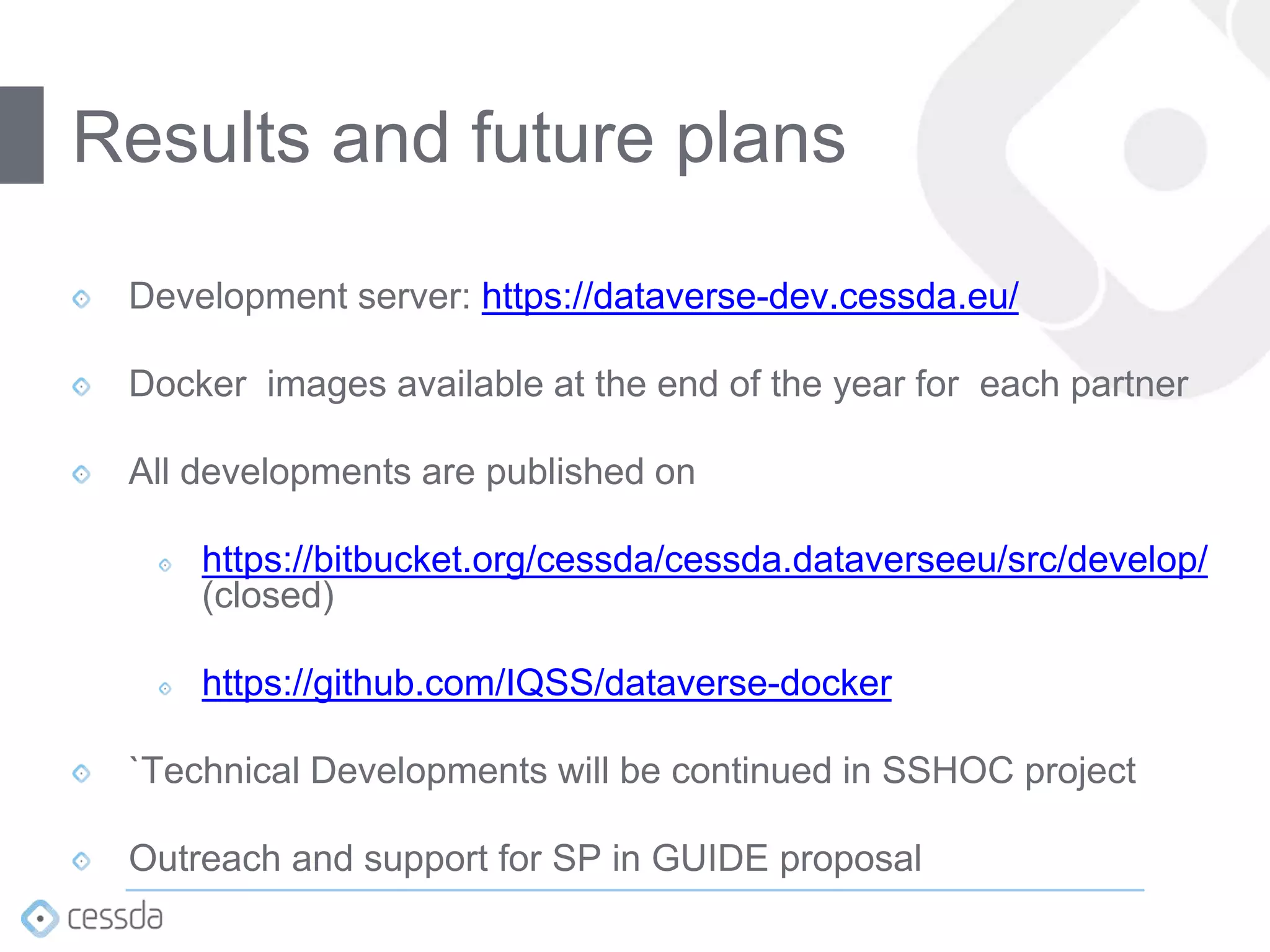 Development server: https://dataverse-dev.cessda.eu/
Docker images available at the end of the year for each partner
All developments are published on
https://bitbucket.org/cessda/cessda.dataverseeu/src/develop/
(closed)
https://github.com/IQSS/dataverse-docker
`Technical Developments will be continued in SSHOC project
Outreach and support for SP in GUIDE proposal
Results and future plans
 