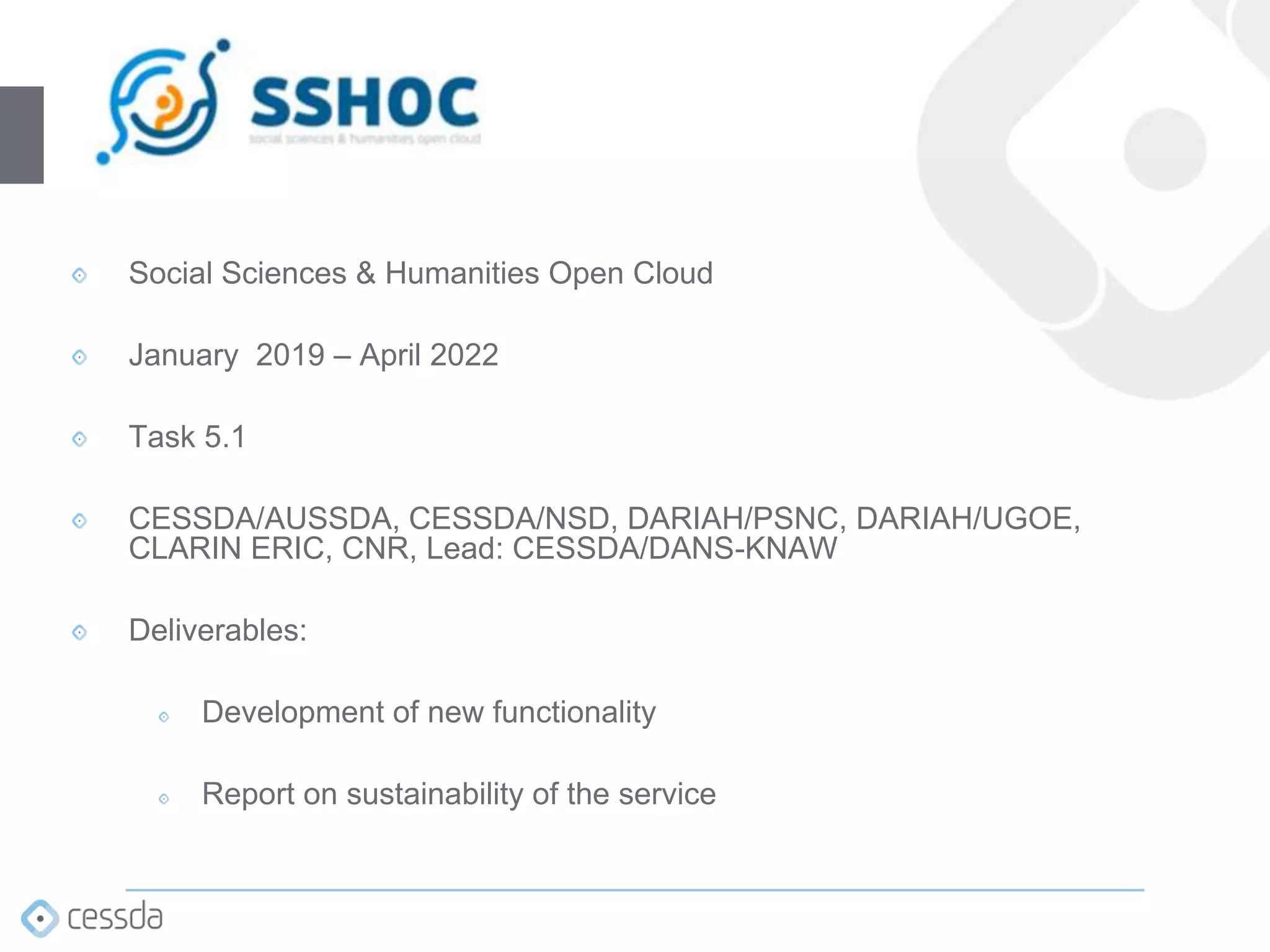 Social Sciences & Humanities Open Cloud
January 2019 – April 2022
Task 5.1
CESSDA/AUSSDA, CESSDA/NSD, DARIAH/PSNC, DARIAH/UGOE,
CLARIN ERIC, CNR, Lead: CESSDA/DANS-KNAW
Deliverables:
Development of new functionality
Report on sustainability of the service​
 