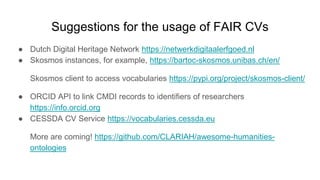 Suggestions for the usage of FAIR CVs
● Dutch Digital Heritage Network https://netwerkdigitaalerfgoed.nl
● Skosmos instances, for example, https://bartoc-skosmos.unibas.ch/en/
Skosmos client to access vocabularies https://pypi.org/project/skosmos-client/
● ORCID API to link CMDI records to identifiers of researchers
https://info.orcid.org
● CESSDA CV Service https://vocabularies.cessda.eu
More are coming! https://github.com/CLARIAH/awesome-humanities-
ontologies
 