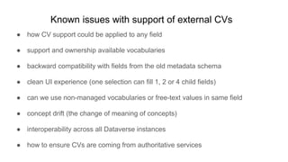 Known issues with support of external CVs
● how CV support could be applied to any field
● support and ownership available vocabularies
● backward compatibility with fields from the old metadata schema
● clean UI experience (one selection can fill 1, 2 or 4 child fields)
● can we use non-managed vocabularies or free-text values in same field
● concept drift (the change of meaning of concepts)
● interoperability across all Dataverse instances
● how to ensure CVs are coming from authoritative services
 
