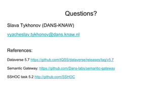 Questions?
Slava Tykhonov (DANS-KNAW)
vyacheslav.tykhonov@dans.knaw.nl
References:
Dataverse 5.7 https://github.com/IQSS/dataverse/releases/tag/v5.7
Semantic Gateway: https://github.com/Dans-labs/semantic-gateway
SSHOC task 5.2 http://github.com/SSHOC
 