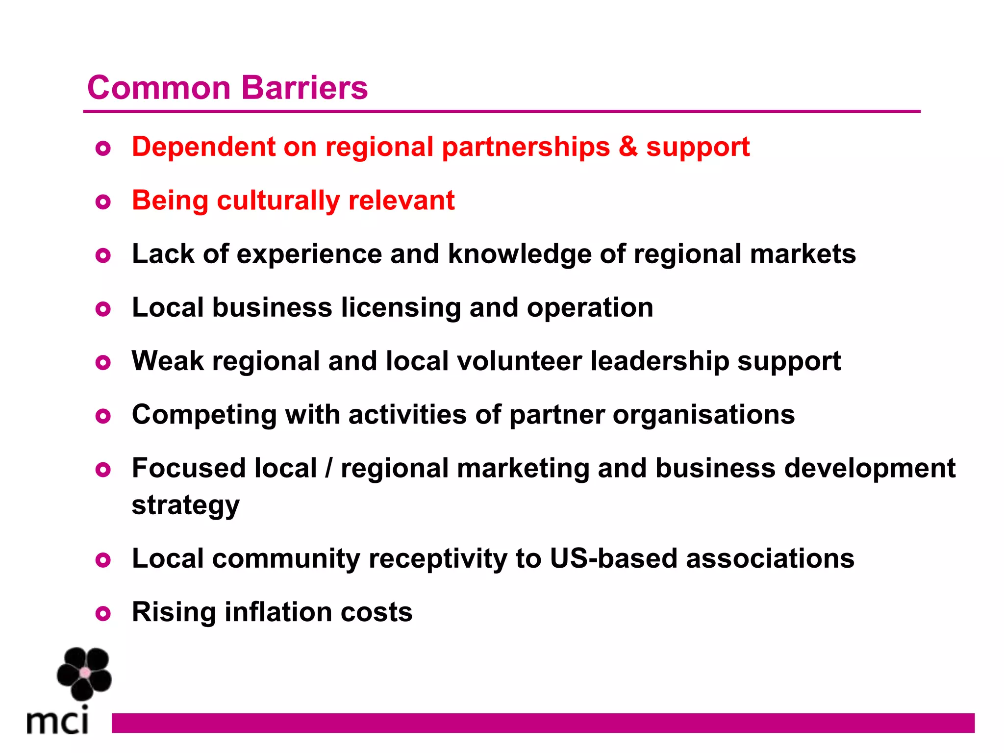 Common Barriers
   Dependent on regional partnerships & support
   Being culturally relevant
   Lack of experience and knowledge of regional markets
   Local business licensing and operation
   Weak regional and local volunteer leadership support
   Competing with activities of partner organisations
   Focused local / regional marketing and business development
    strategy
   Local community receptivity to US-based associations
   Rising inflation costs
 