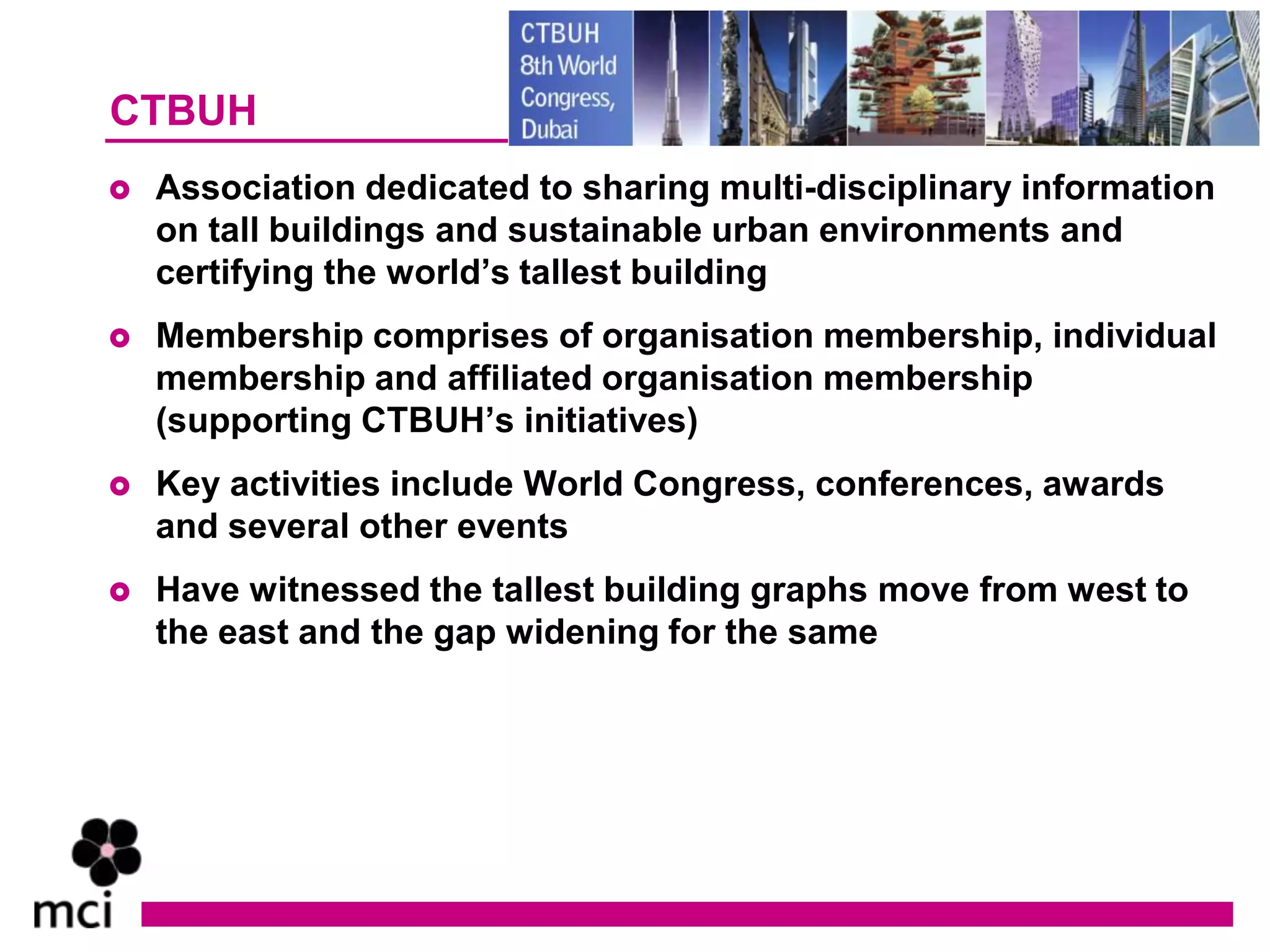 CTBUH
   Association dedicated to sharing multi-disciplinary information
    on tall buildings and sustainable urban environments and
    certifying the world’s tallest building
   Membership comprises of organisation membership, individual
    membership and affiliated organisation membership
    (supporting CTBUH’s initiatives)
   Key activities include World Congress, conferences, awards
    and several other events
   Have witnessed the tallest building graphs move from west to
    the east and the gap widening for the same
 