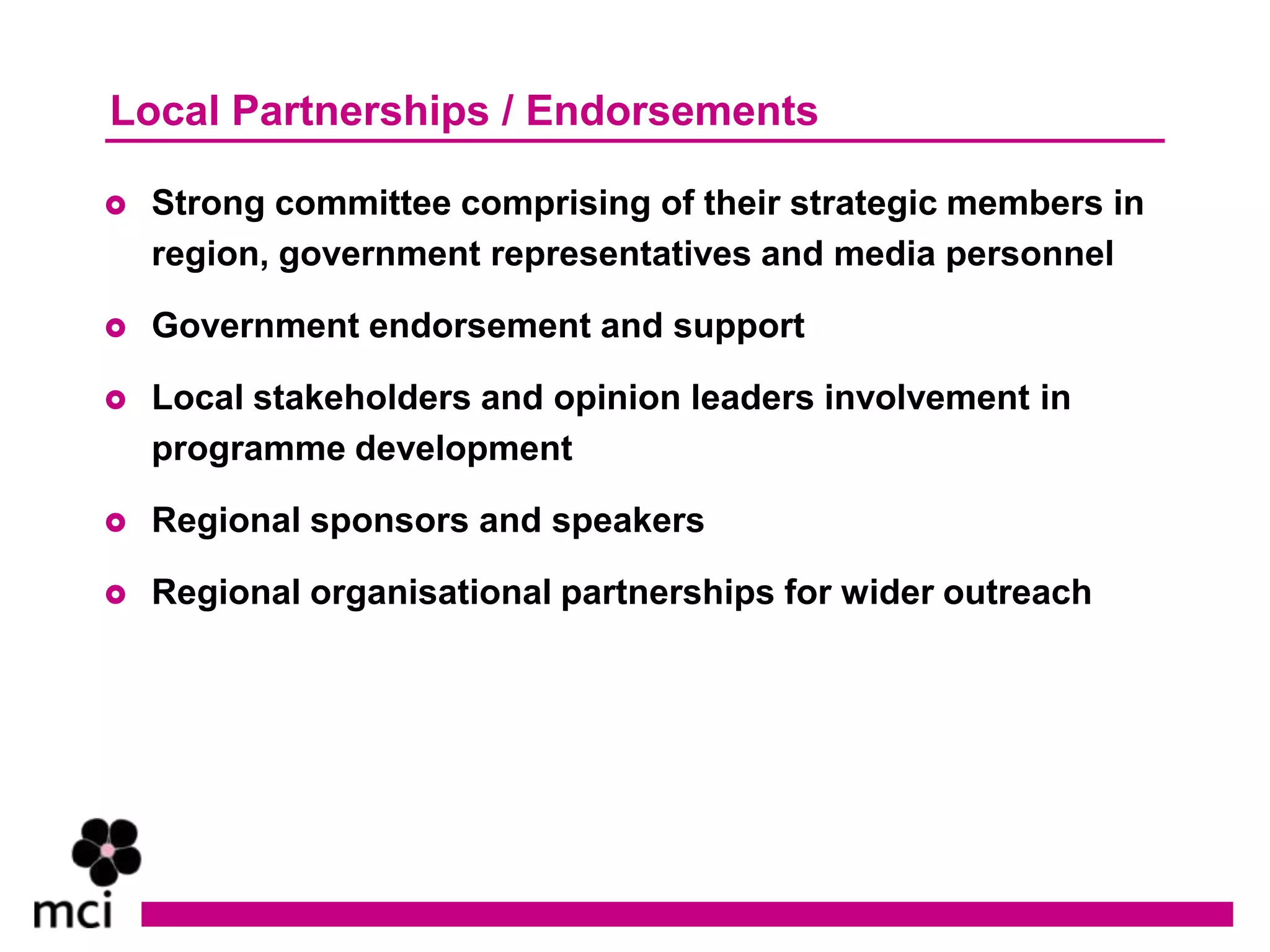 Local Partnerships / Endorsements

   Strong committee comprising of their strategic members in
    region, government representatives and media personnel

   Government endorsement and support

   Local stakeholders and opinion leaders involvement in
    programme development

   Regional sponsors and speakers

   Regional organisational partnerships for wider outreach
 