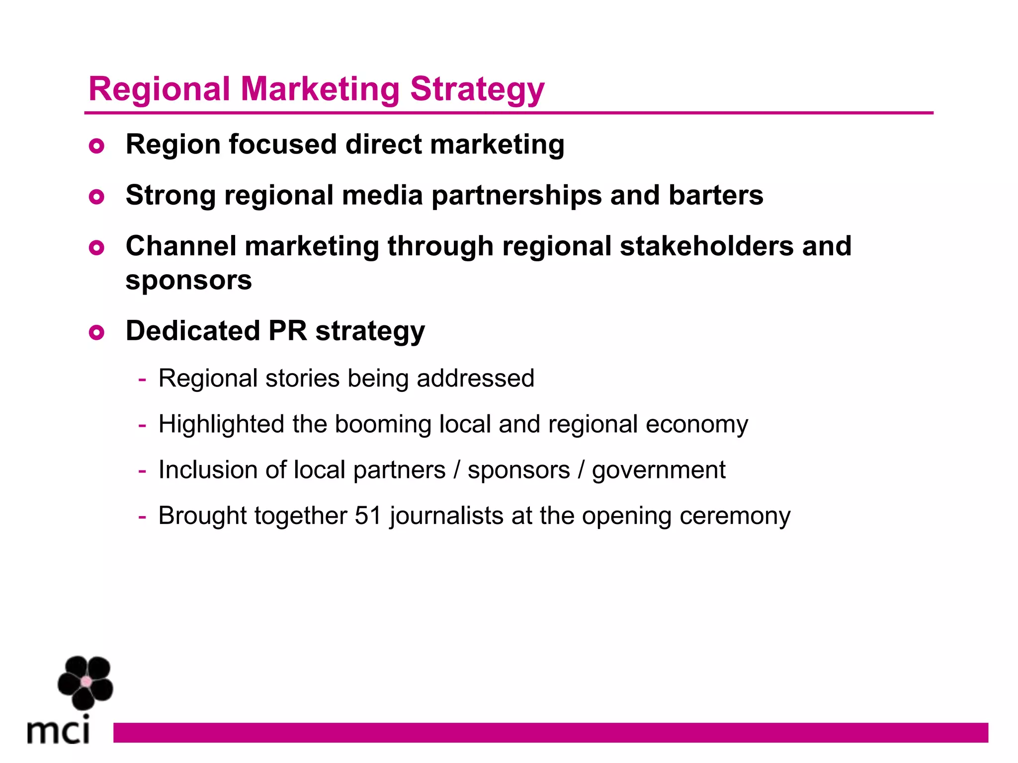 Regional Marketing Strategy
   Region focused direct marketing
   Strong regional media partnerships and barters
   Channel marketing through regional stakeholders and
    sponsors
   Dedicated PR strategy
    - Regional stories being addressed
    - Highlighted the booming local and regional economy
    - Inclusion of local partners / sponsors / government
    - Brought together 51 journalists at the opening ceremony
 