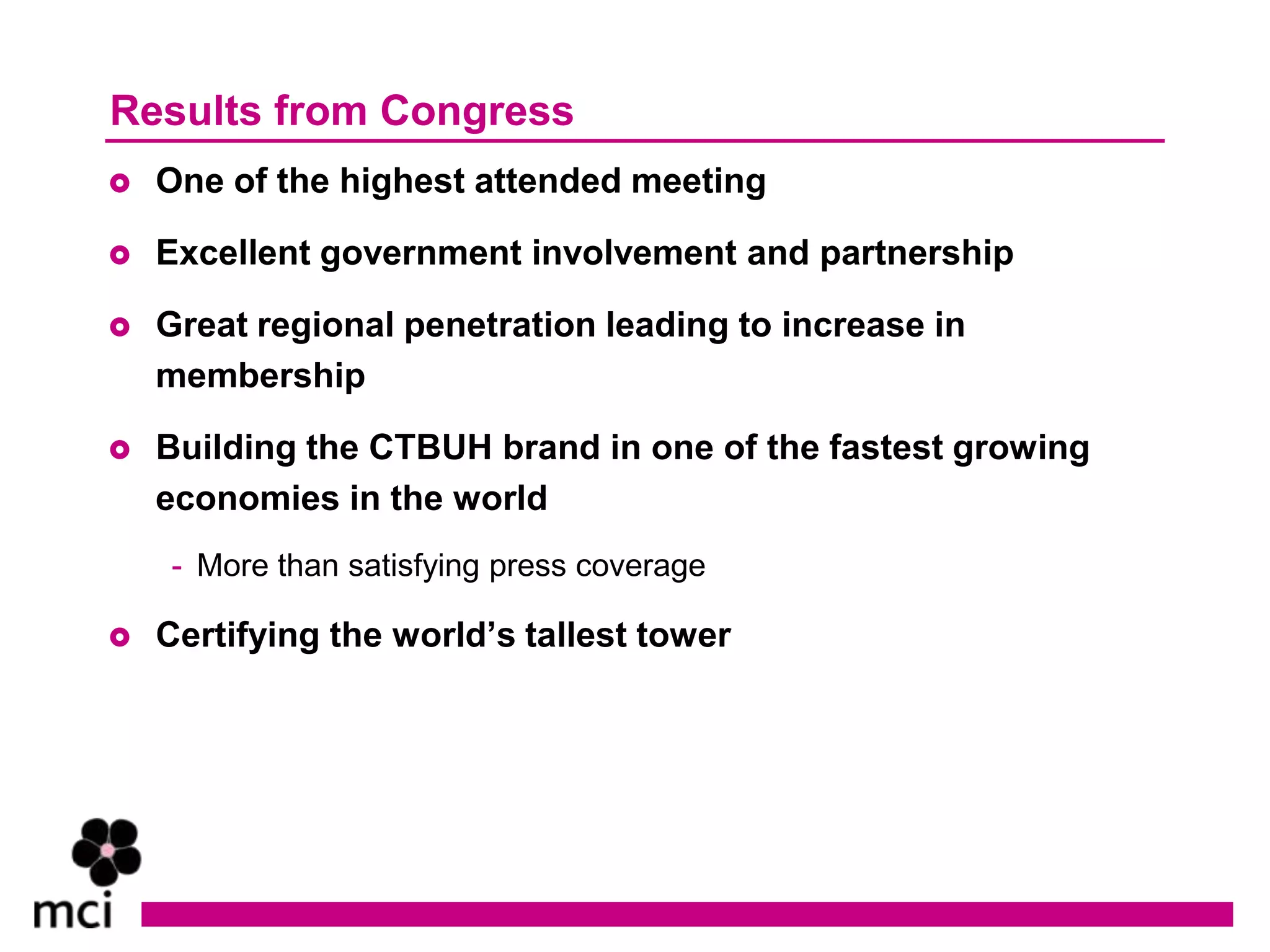 Results from Congress
   One of the highest attended meeting

   Excellent government involvement and partnership

   Great regional penetration leading to increase in
    membership

   Building the CTBUH brand in one of the fastest growing
    economies in the world
    - More than satisfying press coverage

   Certifying the world’s tallest tower
 