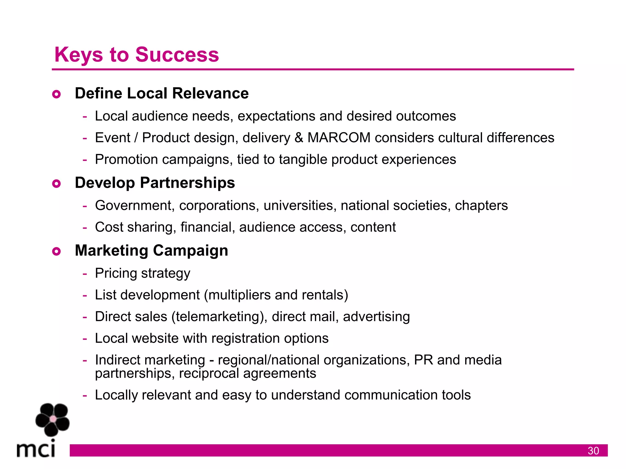 Keys to Success
   Define Local Relevance
    - Local audience needs, expectations and desired outcomes
    - Event / Product design, delivery & MARCOM considers cultural differences
    - Promotion campaigns, tied to tangible product experiences
   Develop Partnerships
    - Government, corporations, universities, national societies, chapters
    - Cost sharing, financial, audience access, content
   Marketing Campaign
    - Pricing strategy
    - List development (multipliers and rentals)
    - Direct sales (telemarketing), direct mail, advertising
    - Local website with registration options
    - Indirect marketing - regional/national organizations, PR and media
      partnerships, reciprocal agreements
    - Locally relevant and easy to understand communication tools


                                                                                 30
 
