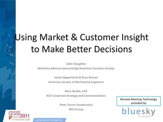Using Market & Customer Insight to Make Better Decisions Jodie Slaughter McKinley Advisors (presenting) American Ceramics Society  Jackie Oppenheim & Russ Raman American Society of Mechanical Engineers Marc Beebe, CAE IEEE Corporate Strategy and Communications Peter Turner (moderator) MCI Group Remote Meeting Technology provided by 