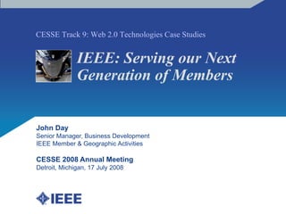 IEEE: Serving our Next Generation of Members John Day Senior Manager, Business Development IEEE Member & Geographic Activities CESSE 2008 Annual Meeting Detroit, Michigan, 17 July 2008 CESSE Track 9: Web 2.0 Technologies Case Studies 