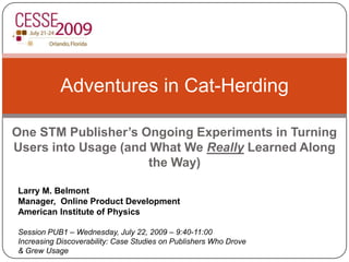 One STM Publisher’s Ongoing Experiments in Turning Users into Usage (and What We Really Learned Along the Way) Adventures in Cat-Herding Larry M. Belmont Manager,  Online Product Development American Institute of Physics Session PUB1 – Wednesday, July 22, 2009 – 9:40-11:00 Increasing Discoverability: Case Studies on Publishers Who Drove & Grew Usage 
