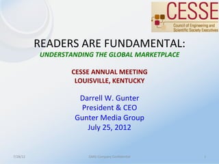 READERS	
  ARE	
  FUNDAMENTAL:	
  
               UNDERSTANDING	
  THE	
  GLOBAL	
  MARKETPLACE	
  
                                     	
  
                       CESSE	
  ANNUAL	
  MEETING	
  
                        LOUISVILLE,	
  KENTUCKY	
  
                                     	
  
                         Darrell	
  W.	
  Gunter	
  
                                     	
  
                            President	
  &	
  CEO	
  
                           Gunter	
  Media	
  Group	
  
                              July	
  25,	
  2012	
  


7/28/12	
                       GMG	
  Company	
  ConﬁdenMal	
     1	
  
 