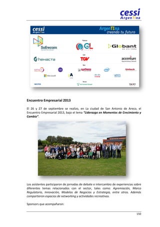 Encuentro 
Empresarial 
2013 
El 
26 
y 
27 
de 
septiembre 
se 
realizo, 
en 
La 
ciudad 
de 
San 
Antonio 
de 
Areco, 
el 
Encuentro 
Empresarial 
2013, 
bajo 
el 
lema 
“Liderazgo 
en 
Momentos 
de 
Crecimiento 
y 
150 
Cambio”. 
Los 
asistentes 
participaron 
de 
jornadas 
de 
debate 
e 
intercambio 
de 
experiencias 
sobre 
diferentes 
temas 
relacionados 
con 
el 
sector, 
tales 
como: 
Agremiación, 
Marco 
Regulatorio, 
Innovación, 
Modelos 
de 
Negocios 
y 
Estrategia, 
entre 
otros. 
Además 
compartieron 
espacios 
de 
networking 
y 
actividades 
recreativas. 
Sponsors 
que 
acompañaron: 
 