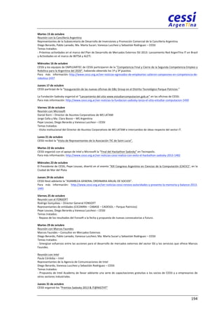 Martes 
15 
de 
octubre 
Reunión 
con 
la 
Cancillería 
Argentina 
Representantes 
de 
la 
Subsecretaría 
de 
Desarrollo 
de 
Inversiones 
y 
Promoción 
Comercial 
de 
la 
Cancillería 
Argentina 
Diego 
Berardo, 
Pablo 
Laniado, 
Ma. 
Marta 
Sucari, 
Vanessa 
Lucchesi 
y 
Sebastián 
Rodriguez 
– 
CESSI 
Temas 
tratados: 
-­‐ 
Próximas 
actividades 
en 
el 
marco 
del 
Plan 
de 
Desarrollo 
de 
Mercados 
Externos 
SSI 
2013: 
Lanzamiento 
Red 
ArgenTIna 
IT 
en 
Brasil 
y 
Actividades 
en 
el 
marco 
de 
WITSA 
y 
ALETI. 
Miércoles 
16 
de 
octubre 
CESSI 
y 
los 
equipos 
de 
EMPLEARTEC 
de 
CESSI 
participaron 
de 
la 
"Competencia 
Final 
y 
Cierre 
de 
la 
Segunda 
Competencia 
Empleo 
y 
Robótica 
para 
la 
Argentina 
del 
2020", 
habiendo 
obtenido 
los 
1º 
y 
3º 
puestos. 
Para 
más 
información: 
http://www.cessi.org.ar/ver-­‐noticias-­‐egresados-­‐de-­‐empleartec-­‐salieron-­‐campeones-­‐en-­‐competencia-­‐de-­‐ 
robotica-­‐1437 
Jueves 
17 
de 
octubre 
CESSI 
participó 
de 
la 
“Inauguración 
de 
las 
nuevas 
oficinas 
de 
G&L 
Group 
en 
el 
Distrito 
Tecnológico 
Parque 
Patricios.” 
La 
Fundación 
Sadosky 
organizó 
el 
“Lanzamiento 
del 
sitio 
www.estudiarcomputacion.gob.ar" 
en 
las 
oficinas 
de 
CESSI. 
Para 
más 
información: 
http://www.cessi.org.ar/ver-­‐noticias-­‐la-­‐fundacion-­‐sadosky-­‐lanza-­‐el-­‐sitio-­‐estudiar-­‐computacion-­‐1430 
Viernes 
18 
de 
octubre 
Reunión 
con 
Microsoft 
Daniel 
Korn 
– 
Director 
de 
Asuntos 
Corporativos 
de 
MS 
LATAM 
Jorge 
Cella 
y 
Ma. 
Clara 
Bozzo 
– 
MS 
Argentina 
Pepe 
Louzao, 
Diego 
Berardo 
y 
Vanessa 
Lucchesi 
– 
CESSI 
Temas 
tratados: 
-­‐ 
Visita 
institucional 
del 
Director 
de 
Asuntos 
Corporativos 
de 
MS 
LATAM 
e 
intercambio 
de 
ideas 
respecto 
del 
sector 
IT. 
Lunes 
21 
de 
octubre 
CESSI 
recibió 
la 
“Visita 
de 
Representantes 
de 
la 
Asociación 
TIC 
de 
Saint 
Lucia”. 
Martes 
22 
de 
octubre 
CESSI 
organizó 
con 
el 
apoyo 
de 
Intel 
y 
Microsoft 
la 
“Final 
del 
Hackathon 
Sadosky” 
en 
Tecnopolis. 
Para 
más 
información: 
http://www.cessi.org.ar/ver-­‐noticias-­‐cessi-­‐realizo-­‐con-­‐exito-­‐el-­‐hackathon-­‐sadosky-­‐2013-­‐1482 
Miércoles 
23 
de 
octubre 
El 
Presidente 
de 
CESSI, 
Pepe 
Louzao, 
disertó 
en 
el 
evento 
"XIX 
Congreso 
Argentino 
en 
Ciencias 
de 
la 
Computación 
(CACIC)", 
en 
la 
Ciudad 
de 
Mar 
del 
Plata. 
Jueves 
24 
de 
octubre 
CESSI 
llevó 
adelante 
la 
“ASAMBLEA 
GENERAL 
ORDINARIA 
ANUAL 
DE 
SOCIOS”. 
Para 
más 
información: 
http://www.cessi.org.ar/ver-­‐noticias-­‐cessi-­‐renovo-­‐autoridades-­‐y-­‐presento-­‐la-­‐memoria-­‐y-­‐balance-­‐2013-­‐ 
1445 
Viernes 
25 
de 
octubre 
Reunión 
con 
el 
FONSOFT 
Rodrigo 
Gonçalves 
– 
Director 
General 
FONSOFT 
Representantes 
de 
entidades 
(CICOMRA 
– 
CABASE 
– 
CADESOL 
– 
Parque 
Patricios) 
Pepe 
Louzao, 
Diego 
Berardo 
y 
Vanessa 
Lucchesi 
– 
CESSI 
Temas 
tratados: 
-­‐ 
Repaso 
de 
los 
resultados 
del 
Fonsoft 
a 
la 
fecha 
y 
propuesta 
de 
nuevas 
convocatorias 
a 
futuro. 
Martes 
29 
de 
octubre 
Reunión 
con 
Marcos 
Faundes 
Marcos 
Faundes 
– 
Consultor 
en 
Mercados 
Externos 
Diego 
Berardo, 
Pablo 
Laniado, 
Vanessa 
Lucchesi, 
Ma. 
Marta 
Sucari 
y 
Sebastián 
Rodriguez 
– 
CESSI 
Temas 
tratados: 
-­‐ 
Sinergizar 
esfuerzos 
entre 
las 
acciones 
para 
el 
desarrollo 
de 
mercados 
externos 
del 
sector 
SSI 
y 
los 
servicios 
que 
ofrece 
Marcos 
Faundes. 
Reunión 
con 
Intel 
Paula 
Córdoba 
– 
Intel 
Representantes 
de 
la 
Agencia 
de 
Comunicaciones 
de 
Intel 
Diego 
Berardo, 
Vanessa 
Lucchesi 
y 
Sebastián 
Rodriguez 
– 
CESSI 
Temas 
tratados: 
-­‐ 
Propuesta 
de 
Intel 
Academy 
de 
llevar 
adelante 
una 
serie 
de 
capacitaciones 
gratuitas 
a 
los 
socios 
de 
CESSI 
y 
a 
empresarios 
de 
otros 
sectores 
industriales. 
Jueves 
31 
de 
octubre 
CESSI 
organizó 
los 
“Premios 
Sadosky 
2013 
& 
IT@NIGTHT” 
194 
 