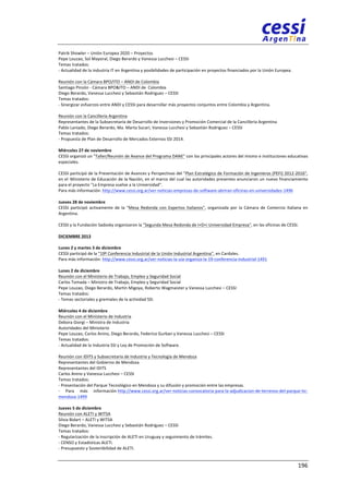 Patrik 
Showler 
– 
Unión 
Europea 
2020 
– 
Proyectos 
Pepe 
Louzao, 
Sol 
Mayoral, 
Diego 
Berardo 
y 
Vanessa 
Lucchesi 
– 
CESSI 
Temas 
tratados: 
-­‐ 
Actualidad 
de 
la 
industria 
IT 
en 
Argentina 
y 
posibilidades 
de 
participación 
en 
proyectos 
financiados 
por 
la 
Unión 
Europea. 
Reunión 
con 
la 
Cámara 
BPO/ITO 
– 
ANDI 
de 
Colombia 
Santiago 
Pinzón 
-­‐ 
Cámara 
BPO&ITO 
– 
ANDI 
de 
Colombia 
Diego 
Berardo, 
Vanessa 
Lucchesi 
y 
Sebastián 
Rodriguez 
– 
CESSI 
Temas 
tratados: 
-­‐ 
Sinergizar 
esfuerzos 
entre 
ANDI 
y 
CESSI 
para 
desarrollar 
más 
proyectos 
conjuntos 
entre 
Colombia 
y 
Argentina. 
Reunión 
con 
la 
Cancillería 
Argentina 
Representantes 
de 
la 
Subsecretaría 
de 
Desarrollo 
de 
Inversiones 
y 
Promoción 
Comercial 
de 
la 
Cancillería 
Argentina 
Pablo 
Laniado, 
Diego 
Berardo, 
Ma. 
Marta 
Sucari, 
Vanessa 
Lucchesi 
y 
Sebastián 
Rodriguez 
– 
CESSI 
Temas 
tratados: 
-­‐ 
Propuesta 
de 
Plan 
de 
Desarrollo 
de 
Mercados 
Externos 
SSI 
2014. 
Miércoles 
27 
de 
noviembre 
CESSI 
organizó 
un 
"Taller/Reunión 
de 
Avance 
del 
Programa 
DANE" 
con 
los 
principales 
actores 
del 
mismo 
e 
instituciones 
educativas 
especiales. 
CESSI 
participó 
de 
la 
Presentación 
de 
Avances 
y 
Perspectivas 
del 
"Plan 
Estratégico 
de 
Formación 
de 
Ingenieros 
(PEFI) 
2012-­‐2016", 
en 
el 
Ministerio 
de 
Educación 
de 
la 
Nación, 
en 
el 
marco 
del 
cual 
las 
autoridades 
presentes 
anunciaron 
un 
nuevo 
financiamiento 
para 
el 
proyecto 
"La 
Empresa 
vuelve 
a 
la 
Universidad". 
Para 
más 
información: 
http://www.cessi.org.ar/ver-­‐noticias-­‐empresas-­‐de-­‐software-­‐abriran-­‐oficinas-­‐en-­‐universidades-­‐1496 
Jueves 
28 
de 
noviembre 
CESSI 
participó 
activamente 
de 
la 
"Mesa 
Redonda 
con 
Expertos 
Italianos", 
organizada 
por 
la 
Cámara 
de 
Comercio 
Italiana 
en 
Argentina. 
CESSI 
y 
la 
Fundación 
Sadosky 
organizaron 
la 
"Segunda 
Mesa 
Redonda 
de 
I+D+i 
Universidad-­‐Empresa", 
en 
las 
oficinas 
de 
CESSI. 
DICIEMBRE 
2013 
Lunes 
2 
y 
martes 
3 
de 
diciembre 
CESSI 
participó 
de 
la 
"19º 
Conferencia 
Industrial 
de 
la 
Unión 
Industrial 
Argentina", 
en 
Cardales. 
Para 
más 
información: 
http://www.cessi.org.ar/ver-­‐noticias-­‐la-­‐uia-­‐organiza-­‐la-­‐19-­‐conferencia-­‐industrial-­‐1491 
Lunes 
2 
de 
diciembre 
Reunión 
con 
el 
Ministerio 
de 
Trabajo, 
Empleo 
y 
Seguridad 
Social 
Carlos 
Tomada 
– 
Ministro 
de 
Trabajo, 
Empleo 
y 
Seguridad 
Social 
Pepe 
Louzao, 
Diego 
Berardo, 
Martín 
Migoya, 
Roberto 
Wagmaister 
y 
Vanessa 
Lucchesi 
– 
CESSI 
Temas 
tratados: 
-­‐ 
Temas 
sectoriales 
y 
gremiales 
de 
la 
actividad 
SSI. 
Miércoles 
4 
de 
diciembre 
Reunión 
con 
el 
Ministerio 
de 
Industria 
Debora 
Giorgi 
– 
Ministra 
de 
Industria 
Autoridades 
del 
Ministerio 
Pepe 
Louzao, 
Carlos 
Anino, 
Diego 
Berardo, 
Federico 
Gurban 
y 
Vanessa 
Lucchesi 
– 
CESSI 
Temas 
tratados: 
-­‐ 
Actualidad 
de 
la 
Industria 
SSI 
y 
Ley 
de 
Promoción 
de 
Software. 
Reunión 
con 
IDITS 
y 
Subsecretaría 
de 
Industria 
y 
Tecnología 
de 
Mendoza 
Representantes 
del 
Gobierno 
de 
Mendoza 
Representantes 
del 
IDITS 
Carlos 
Anino 
y 
Vanessa 
Lucchesi 
– 
CESSI 
Temas 
tratados: 
-­‐ 
Presentación 
del 
Parque 
Tecnológico 
en 
Mendoza 
y 
su 
difusión 
y 
promoción 
entre 
las 
empresas. 
-­‐ 
Para 
más 
información 
http://www.cessi.org.ar/ver-­‐noticias-­‐convocatoria-­‐para-­‐la-­‐adjudicacion-­‐de-­‐terrenos-­‐del-­‐parque-­‐tic-­‐ 
mendoza-­‐1499 
Jueves 
5 
de 
diciembre 
Reunión 
con 
ALETI 
y 
WITSA 
Silvia 
Bidart 
– 
ALETI 
y 
WITSA 
Diego 
Berardo, 
Vanessa 
Lucchesi 
y 
Sebastián 
Rodriguez 
– 
CESSI 
Temas 
tratados: 
-­‐ 
Regularización 
de 
la 
inscripción 
de 
ALETI 
en 
Uruguay 
y 
seguimiento 
de 
trámites. 
-­‐ 
CENSO 
y 
Estadísticas 
ALETI. 
-­‐ 
Presupuesto 
y 
Sostenibilidad 
de 
ALETI. 
196 
 