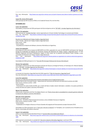 Para 
más 
información: 
http://www.cessi.org.ar/ver-­‐noticias-­‐cessi-­‐y-­‐el-­‐polo-­‐it-­‐buenos-­‐aires-­‐dieron-­‐charlas-­‐a-­‐jovenes-­‐en-­‐la-­‐uba-­‐ 
1681 
Jueves 
28 
y 
viernes 
29 
de 
agosto 
CESSI 
participó 
del 
XXV 
Encuentro 
CFESSI, 
en 
la 
Ciudad 
de 
Paraná, 
Pcia. 
de 
Entre 
Ríos. 
SEPTIEMBRE 
2014 
Lunes 
1 
de 
septiembre 
Autoridades 
y 
empresarios 
de 
CESSI 
participaron 
del 
Acto 
de 
Apertura 
de 
las 
“43º 
JAIIO 
-­‐ 
Jornadas 
Argentinas 
de 
Informática”. 
Martes 
2 
de 
septiembre 
CESSI 
participó 
del 
“Córdoba 
Tech 
Day”, 
evento 
organizado 
por 
el 
Cluster 
Córdoba 
Technology 
en 
la 
provincia 
de 
Córdoba. 
Para 
más 
información: 
http://www.cordobatechnology.com/joomla/index.php/14-­‐sample-­‐data-­‐articles/379-­‐evento-­‐anual-­‐cct-­‐ 
cordoba-­‐tech-­‐day 
Reunión 
con 
el 
Ministerio 
de 
Trabajo, 
Empleo 
y 
Seguridad 
Social 
Carlos 
Tomada 
– 
Ministro 
de 
Trabajo, 
Empleo 
y 
Seguridad 
Social 
Pepe 
Louzao 
– 
CESSI 
Temas 
tratados: 
-­‐ 
Actualidad 
de 
la 
Industria 
de 
Software 
y 
Servicios 
Informáticos 
en 
Argentinas. 
Jueves 
4 
de 
septiembre 
Autoridades 
de 
CESSI 
junto 
al 
equipo 
de 
EMPLEARTEC 
de 
CESSI 
y 
egresados 
de 
cursos 
de 
EMPLEARTEC 
participaron 
del 
“Acto 
de 
Entrega 
de 
Certificados 
de 
Programa 
de 
Formación 
Continua 
del 
Ministerio 
de 
Trabajo, 
Empleo 
y 
Seguridad 
Social”, 
en 
Club 
Malvinas 
Argentinas 
del 
Barrio 
Piedrabuena, 
Lugano. 
El 
Acto 
contó 
con 
la 
presencia 
del 
Ministro 
Carlos 
Tomada 
y 
otras 
autoridades 
del 
Ministerio 
de 
Trabajo, 
Empleo 
y 
Seguridad 
Social. 
Para 
más 
información: 
http://www.cessi.org.ar/ver-­‐noticias-­‐jovenes-­‐se-­‐capacitaron-­‐en-­‐comercio-­‐electronico-­‐gracias-­‐a-­‐ 
empleartec-­‐1687 
Autoridades 
de 
CESSI 
participaron 
en 
la 
“Cena 
del 
CPCI 
(Consejo 
Profesional 
de 
Ciencias 
Informáticas)”. 
Viernes 
5 
de 
septiembre 
Autoridades 
y 
empresarios 
de 
CESSI 
participaron 
del 
Acto 
de 
Clausura 
y 
Entrega 
de 
Premios, 
en 
homenaje 
al 
Dr. 
Manuel 
Sadosky, 
de 
las 
“43º 
JAIIO 
-­‐ 
Jornadas 
Argentinas 
de 
Informática”. 
Para 
más 
información: 
http://www.cessi.org.ar/ver-­‐noticias-­‐homenajean-­‐a-­‐manuel-­‐sadosky-­‐en-­‐el-­‐acto-­‐de-­‐clausura-­‐de-­‐las-­‐43-­‐ 
jaiios-­‐1680 
La 
Comisión 
de 
Impuestos 
y 
Seguridad 
Social 
de 
CESSI 
organizó 
el 
“Taller 
de 
Impuestos 
y 
Seguridad 
Social”. 
Para 
más 
información: 
http://www.cessi.org.ar/ver-­‐noticias-­‐nuevo-­‐taller-­‐para-­‐socios-­‐sobre-­‐impuestos-­‐y-­‐seguridad-­‐social-­‐1596 
Lunes 
8 
de 
septiembre 
Reunión 
con 
el 
Ministerio 
de 
Desarrollo 
Económico 
del 
Gobierno 
de 
la 
Ciudad 
de 
Buenos 
Aires 
Mariela 
Cheb 
Terrab 
y 
Fernando 
Premoli 
-­‐ 
Subsecretaría 
de 
Inversiones 
del 
Ministerio 
de 
Desarrollo 
Económico 
de 
GCBA 
Pepe 
Louzao 
y 
Vanessa 
Lucchesi 
– 
CESSI 
Temas 
tratados: 
-­‐ 
Presentación 
de 
nuevos 
fondos 
del 
BID, 
que 
a 
través 
del 
Banco 
Ciudad, 
estarán 
destinados 
a 
subsidiar 
a 
las 
pymes 
porteñas 
la 
compra 
de 
bienes 
de 
capital 
y 
soluciones 
informáticos. 
Martes 
9 
de 
septiembre 
CESSI 
brindó 
a 
empresarios 
del 
Polo 
Tecnológico 
Rosario 
una 
“Charla 
virtual 
sobre 
la 
actualidad 
de 
la 
situación 
gremial 
sindical 
de 
la 
industria 
de 
software 
y 
servicios 
informáticos”. 
Miércoles 
10 
de 
septiembre 
Reunión 
con 
Sophie 
Levy 
Sophie 
Levy 
– 
Periodista 
y 
Representante 
de 
Euronova 
y 
otras 
entidades 
francesas 
en 
Argentina 
Pepe 
Louzao 
y 
Vanessa 
Lucchesi 
– 
CESSI 
Temas 
tratados: 
-­‐ 
Posibilidades 
de 
sinergizar 
esfuerzos 
en 
futuros 
llamados 
del 
programa 
de 
financiamiento 
europeo 
Horizonte 
20 
20. 
Autoridades 
de 
CESSI 
participaron 
de 
la 
“Cena 
por 
el 
Día 
de 
la 
Industria” 
en 
Tecnópolis, 
con 
la 
presencia 
de 
la 
Presidenta 
de 
la 
Nación 
y 
Autoridades 
del 
Gobierno 
Nacional. 
Jueves 
11 
de 
septiembre 
CESSI 
y 
la 
Universidad 
Nacional 
del 
Oeste 
firman 
el 
“Convenio 
Marco 
de 
Colaboración 
Mutua”. 
Para 
más 
información: 
http://cessi.org.ar/ver-­‐noticias-­‐cessi-­‐y-­‐uno-­‐firman-­‐convenio-­‐para-­‐acercar-­‐la-­‐industria-­‐a-­‐la-­‐universidad-­‐ 
1695 
CESSI 
organizó 
la 
presentación 
en 
sociedad 
del 
“Libro 
de 
la 
Industria 
Informática 
Argentina”, 
escrito 
por 
CESSI. 
Para 
más 
información: 
http://www.cessi.org.ar/ver-­‐noticias-­‐cessi-­‐presento-­‐el-­‐libro-­‐de-­‐la-­‐historia-­‐de-­‐la-­‐industria-­‐informatica-­‐ 
212 
 