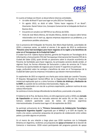 55 
En 
cuanto 
al 
trabajo 
con 
Brasil, 
se 
desarrollaron 
diversas 
actividades. 
• Un 
taller 
de 
Brasil 
IT 
que 
tuvo 
lugar 
en 
julio 
2013 
en 
Tecnópolis. 
• En 
agosto 
2013, 
se 
dictó 
el 
taller 
“Cómo 
hacer 
negocios 
IT 
en 
Brasil”. 
Disertante: 
Daniel 
Falcon 
Lins, 
Consejero 
Comercial 
de 
la 
Embajada 
de 
Brasil 
en 
Buenos 
Aires. 
• Encuentro 
en 
octubre 
con 
SOFTEX 
en 
las 
oficinas 
de 
CESSI. 
• Visita 
de 
José 
María 
Allonca, 
de 
Estudio 
Allonca, 
donde 
se 
expuso 
sobre 
temas 
relacionados 
con 
el 
start-­‐up, 
algunas 
empresas 
expusieron 
sus 
problemas, 
y 
se 
presentaron 
posibles 
soluciones. 
Con 
la 
presencia 
del 
Embajador 
de 
Panamá, 
Don 
Mario 
Boyd 
Galindo, 
autoridades 
de 
CESSI 
y 
empresas 
socias, 
se 
realizó 
el 
viernes 
2 
de 
agosto 
de 
2013 
la 
conferencia 
“Panamá 
como 
hub 
tecnológico 
para 
hacer 
negocios 
en 
la 
región 
y 
los 
beneficios 
de 
estar 
en 
el 
Tecnoparque 
de 
la 
Ciudad 
del 
Saber”. 
El 
orador 
fue 
el 
Dr. 
Gabino 
Ayarza 
Sánchez, 
gerente 
de 
Proyectos 
en 
Tecnologías 
de 
la 
Información 
y 
Comunicación 
(TIC) 
del 
Tecnoparque 
Internacional 
de 
Panamá 
(TIP) 
de 
la 
Ciudad 
del 
Saber 
(CDS), 
quien 
brindó 
un 
panorama 
sobre 
la 
situación 
económica 
de 
Panamá, 
las 
facilidades 
para 
hacer 
negocios, 
los 
principales 
sectores 
donde 
vender, 
el 
régimen 
fiscal, 
las 
formas 
eficientes 
de 
facturación 
y 
cobro 
de 
servicios 
de 
TI 
hacia 
Panamá 
y 
las 
oportunidades 
de 
negocios 
para 
el 
sector 
IT 
argentino 
en 
particular. 
Luego, 
profundizó 
sobre 
las 
ventajas 
y 
beneficios 
de 
estar 
en 
el 
Tecnoparque 
de 
la 
Ciudad 
del 
Saber 
para 
las 
empresas 
innovadoras 
que 
deseen 
internacionalizarse. 
En 
septiembre 
de 
2013 
se 
organizó 
una 
charla 
para 
socios 
dada 
por 
Leandro 
Toscano, 
IP 
Disputes 
Management 
Section 
Officer 
de 
la 
Organización 
Mundial 
de 
Propiedad 
Intelectual 
explicando 
qué 
es 
y 
cómo 
funciona 
el 
Centro 
de 
Arbitraje 
y 
Mediación 
de 
la 
OMPI, 
la 
cuestión 
de 
los 
contratos 
internacionales, 
litigios, 
etc. 
Los 
socios, 
exportando 
o 
en 
vías 
de 
su 
primera 
exportación, 
pudieron 
nutrirse 
de 
esta 
valiosa 
información. 
Se 
continúa 
al 
mismo 
tiempo 
difundiendo 
los 
beneficios 
y 
acercando 
a 
las 
partes. 
El 
Gobierno 
de 
la 
Pcia. 
de 
Buenos 
Aires 
y 
la 
UIA 
organizaron 
junto 
a 
CESSI 
una 
Jornada 
de 
Capacitación 
en 
temas 
de 
mercados 
externos 
del 
sector 
SSI, 
en 
Vte. 
López. 
La 
Cámara 
colaboró 
aportando 
casos 
de 
éxitos 
de 
empresas 
argentinas 
internacionalizadas. 
El 
evento 
tuvo 
lugar 
el 
5 
de 
septiembre 
de 
2013. 
Se 
participó 
activamente 
de 
la 
“Primera 
Convocatoria 
de 
Colaboración 
Tecnológica 
Empresarial 
Argentina 
España” 
organizada 
por 
el 
MINCyT 
y 
el 
CDTI 
de 
España. 
Se 
invitó 
a 
los 
socios 
a 
presentar 
propuestas 
de 
proyectos 
de 
colaboración 
entre 
ambos 
países 
y 
ya 
están 
algunos 
en 
proceso. 
En 
el 
marco 
de 
una 
relación 
a 
largo 
plazo 
que 
CESSI 
mantiene 
con 
la 
Embajada 
Británica 
en 
Argentina, 
recibimos 
una 
propuesta 
de 
apoyo 
al 
inversor 
de 
la 
Sección 
de 
Comercio 
e 
Inversiones. 
CESSI 
estará 
participando 
del 
programa 
gratuito 
de 
apoyo 
 