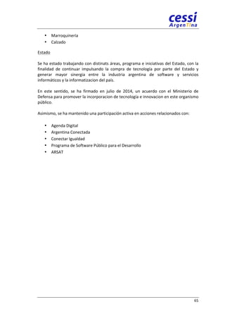 65 
• Marroquinería 
• Calzado 
Estado 
Se 
ha 
estado 
trabajando 
con 
distinats 
áreas, 
programa 
e 
iniciativas 
del 
Estado, 
con 
la 
finalidad 
de 
continuar 
impulsando 
la 
compra 
de 
tecnología 
por 
parte 
del 
Estado 
y 
generar 
mayor 
sinergia 
entre 
la 
industria 
argentina 
de 
software 
y 
servicios 
informáticos 
y 
la 
informatizacion 
del 
país. 
En 
este 
sentido, 
se 
ha 
firmado 
en 
julio 
de 
2014, 
un 
acuerdo 
con 
el 
Ministerio 
de 
Defensa 
para 
promover 
la 
incorporacion 
de 
tecnología 
e 
innovacion 
en 
este 
organismo 
público. 
Asimismo, 
se 
ha 
mantenido 
una 
participación 
activa 
en 
acciones 
relacionados 
con: 
• Agenda 
Digital 
• Argentina 
Conectada 
• Conectar 
Igualdad 
• Programa 
de 
Software 
Público 
para 
el 
Desarrollo 
• ARSAT 
 