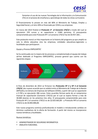 fomentar 
el 
uso 
de 
las 
nuevas 
Tecnologías 
de 
la 
Información 
y 
la 
Comunicación 
(TIC) 
en 
el 
proceso 
de 
enseñanza 
y 
aprendizaje 
de 
todas 
las 
áreas 
curriculares 
El 
financiamiento 
lo 
provee 
en 
más 
del 
80% 
el 
Ministerio 
de 
Trabajo, 
Empleo 
y 
Seguridad 
Social, 
y 
el 
otro 
20% 
es 
financiado 
por 
CESSI 
y 
sus 
empresas. 
En 
marzo 
del 
2014 
finalizó 
el 
73 
Protocolo 
1º 
al 
Convenio 
174/12 
a 
través 
del 
cual 
se 
ejecutaron 
193 
cursos 
y 
se 
capacitaron 
a 
3.860 
personas. 
El 
presupuesto 
comprometido 
para 
este 
Protocolo 
Nº 
1 
al 
convenio 
174/12 
fue 
de 
$4.957.183.-­‐. 
Este 
protocolo 
marcó 
un 
hito 
importante 
en 
la 
historia 
del 
programa 
ya 
que 
amplió 
no 
solo 
la 
oferta 
educativa 
sino 
las 
empresas, 
entidades 
educativas-­‐regionales 
y 
localidades 
que 
participaron. 
Equipo 
y 
Proceso 
EMPLEARTEC 
Se 
ha 
continuado 
con 
la 
mejora 
de 
los 
procesos 
y 
complementado 
el 
equipo 
de 
trabajo 
ad-­‐hoc 
dedicado 
al 
Programa 
EMPLEARTEC, 
proceso 
general 
que 
cuenta 
con 
las 
siguientes 
etapas: 
Planificación 
Diseño 
y 
Formulación 
del 
Programa 
y 
del 
Proyecto 
Difusión 
y 
Selección 
de 
Beneficiarios 
A 
fines 
de 
diciembre 
de 
2013 
se 
firmaron 
los 
Operación Inserción 
Protocolos 
Nº 
2 
y 
Nº 
3 
al 
Convenio 
174/12, 
dos 
nuevos 
acuerdo 
que 
se 
celebró 
entre 
el 
Ministerio 
de 
Trabajo 
de 
la 
Nación 
(MTEySS) 
y 
la 
Cámara 
de 
Empresas 
de 
Software 
(CESSI), 
a 
partir 
del 
cual 
se 
capacitarán 
a 
5.720 
y 
se 
ejecutarán 
286 
cursos. 
Estos 
acuerdos 
forman 
parte 
de 
un 
compromiso 
trianual 
de 
capacitación 
(Convenio 
174/12) 
por 
el 
cual 
se 
espera 
formar 
a 
más 
de 
30.000 
jóvenes 
en 
los 
próximos 
tres 
años. 
El 
presupuesto 
comprometido 
para 
este 
Protocolo 
Nº 
2 
al 
convenio 
174/12 
es 
de 
$2.025.665,00 
-­‐ 
y 
Protocolo 
Nº3 
al 
convenio 
174/12 
es 
de 
$4.892.806,00. 
Este 
nuevo 
programa 
continúa 
profundizando 
el 
modelo 
e 
introduciendo 
cambios 
en 
términos 
cualitativos 
de 
la 
oferta 
de 
formación. 
A 
partir 
del 
mismo 
se 
incorporaron 
nuevas 
temáticas 
y 
localidades. 
Nuevas 
temáticas: 
• ADMINISTRADOR 
DE 
SEGURIDAD 
INFORMÁTICA 
• ANALISTA 
FUNCIONAL 
 