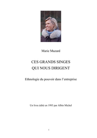 Marie Muzard


    CES GRANDS SINGES
     QUI NOUS DIRIGENT

Ethnologie du pouvoir dans l’entreprise




   Un livre édité en 1993 par Albin Michel




                    1
 
