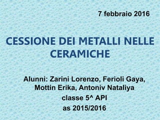 CESSIONE DEI METALLI NELLE
CERAMICHE
Alunni: Zarini Lorenzo, Ferioli Gaya,
Mottin Erika, Antoniv Nataliya
classe 5^ API
as 2015/2016
7 febbraio 2016
 